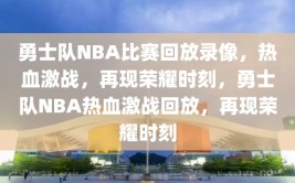 勇士队NBA比赛回放录像，热血激战，再现荣耀时刻，勇士队NBA热血激战回放，再现荣耀时刻