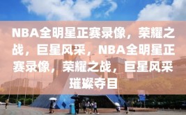 NBA全明星正赛录像，荣耀之战，巨星风采，NBA全明星正赛录像，荣耀之战，巨星风采璀璨夺目