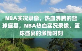 NBA实况录像，热血沸腾的篮球盛宴，NBA热血实况录像，篮球盛宴的激情时刻