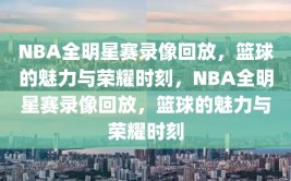 NBA全明星赛录像回放，篮球的魅力与荣耀时刻，NBA全明星赛录像回放，篮球的魅力与荣耀时刻