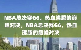 NBA总决赛G6，热血沸腾的巅峰对决，NBA总决赛G6，热血沸腾的巅峰对决