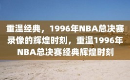 重温经典，1996年NBA总决赛录像的辉煌时刻，重温1996年NBA总决赛经典辉煌时刻