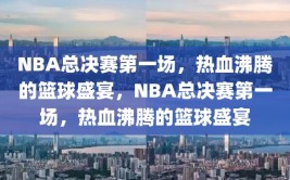 NBA总决赛第一场，热血沸腾的篮球盛宴，NBA总决赛第一场，热血沸腾的篮球盛宴