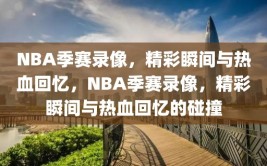 NBA季赛录像，精彩瞬间与热血回忆，NBA季赛录像，精彩瞬间与热血回忆的碰撞