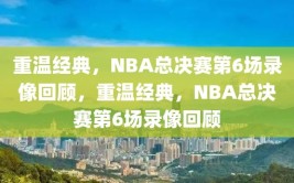 重温经典，NBA总决赛第6场录像回顾，重温经典，NBA总决赛第6场录像回顾