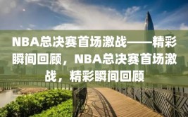 NBA总决赛首场激战——精彩瞬间回顾，NBA总决赛首场激战，精彩瞬间回顾