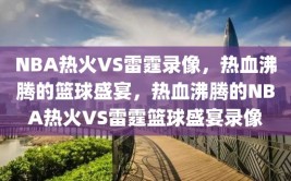 NBA热火VS雷霆录像，热血沸腾的篮球盛宴，热血沸腾的NBA热火VS雷霆篮球盛宴录像