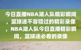 今日直播NBA湖人队精彩瞬间，篮球迷不容错过的精彩录像，NBA湖人队今日直播精彩瞬间，篮球迷必看的录像