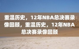 重温历史，12年NBA总决赛录像回顾，重温历史，12年NBA总决赛录像回顾