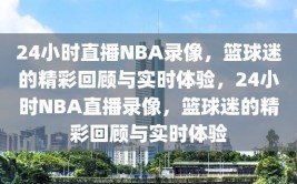 24小时直播NBA录像，篮球迷的精彩回顾与实时体验，24小时NBA直播录像，篮球迷的精彩回顾与实时体验