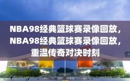 NBA98经典篮球赛录像回放，NBA98经典篮球赛录像回放，重温传奇对决时刻