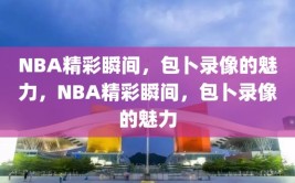 NBA精彩瞬间，包卜录像的魅力，NBA精彩瞬间，包卜录像的魅力