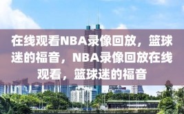 在线观看NBA录像回放，篮球迷的福音，NBA录像回放在线观看，篮球迷的福音