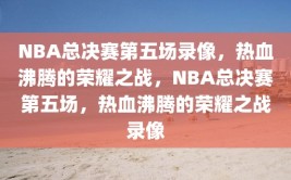 NBA总决赛第五场录像，热血沸腾的荣耀之战，NBA总决赛第五场，热血沸腾的荣耀之战录像