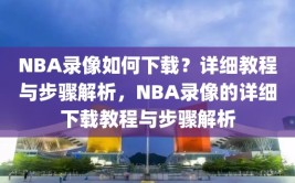 NBA录像如何下载？详细教程与步骤解析，NBA录像的详细下载教程与步骤解析