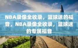 NBA录像全收录，篮球迷的福音，NBA录像全收录，篮球迷的专属福音