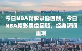 今日NBA精彩录像回顾，今日NBA精彩录像回顾，经典瞬间重现