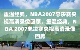 重温经典，NBA2007总决赛央视高清录像回顾，重温经典，NBA 2007总决赛央视高清录像回顾