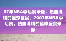 07年NBA季后赛录像，热血沸腾的篮球盛宴，2007年NBA季后赛，热血沸腾的篮球盛宴录像