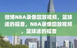 微博NBA录像回放视频，篮球迷的福音，NBA录像回放视频，篮球迷的福音