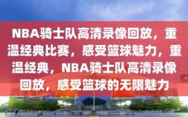 NBA骑士队高清录像回放，重温经典比赛，感受篮球魅力，重温经典，NBA骑士队高清录像回放，感受篮球的无限魅力