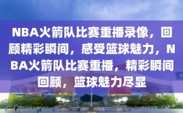 NBA火箭队比赛重播录像，回顾精彩瞬间，感受篮球魅力，NBA火箭队比赛重播，精彩瞬间回顾，篮球魅力尽显