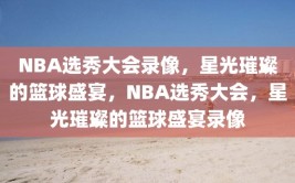 NBA选秀大会录像，星光璀璨的篮球盛宴，NBA选秀大会，星光璀璨的篮球盛宴录像