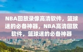 NBA回放录像高清软件，篮球迷的必备神器，NBA高清回放软件，篮球迷的必备神器