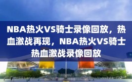 NBA热火VS骑士录像回放，热血激战再现，NBA热火VS骑士热血激战录像回放