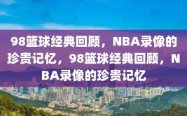 98篮球经典回顾，NBA录像的珍贵记忆，98篮球经典回顾，NBA录像的珍贵记忆