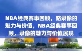 NBA经典赛事回顾，路录像的魅力与价值，NBA经典赛事回顾，录像的魅力与价值展现