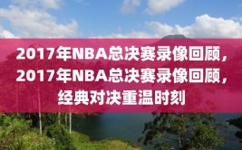 2017年NBA总决赛录像回顾，2017年NBA总决赛录像回顾，经典对决重温时刻