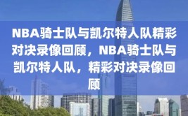 NBA骑士队与凯尔特人队精彩对决录像回顾，NBA骑士队与凯尔特人队，精彩对决录像回顾