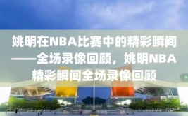 姚明在NBA比赛中的精彩瞬间——全场录像回顾，姚明NBA精彩瞬间全场录像回顾