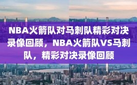 NBA火箭队对马刺队精彩对决录像回顾，NBA火箭队VS马刺队，精彩对决录像回顾