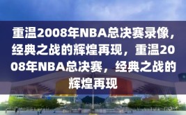 重温2008年NBA总决赛录像，经典之战的辉煌再现，重温2008年NBA总决赛，经典之战的辉煌再现