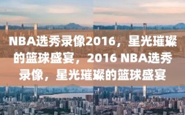 NBA选秀录像2016，星光璀璨的篮球盛宴，2016 NBA选秀录像，星光璀璨的篮球盛宴