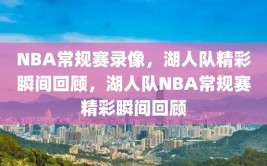 NBA常规赛录像，湖人队精彩瞬间回顾，湖人队NBA常规赛精彩瞬间回顾