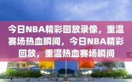 今日NBA精彩回放录像，重温赛场热血瞬间，今日NBA精彩回放，重温热血赛场瞬间