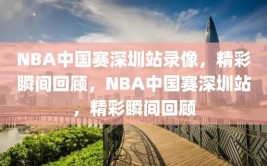 NBA中国赛深圳站录像，精彩瞬间回顾，NBA中国赛深圳站，精彩瞬间回顾