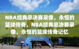 NBA经典总决赛录像，永恒的篮球传奇，NBA经典总决赛录像，永恒的篮球传奇记忆