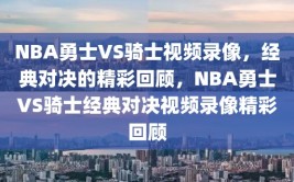 NBA勇士VS骑士视频录像，经典对决的精彩回顾，NBA勇士VS骑士经典对决视频录像精彩回顾