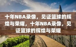 十年NBA录像，见证篮球的辉煌与荣耀，十年NBA录像，见证篮球的辉煌与荣耀