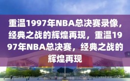 重温1997年NBA总决赛录像，经典之战的辉煌再现，重温1997年NBA总决赛，经典之战的辉煌再现