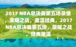 2017 NBA总决赛第五场录像，荣耀之战，重温经典，2017 NBA总决赛第五场，荣耀之战，经典重温