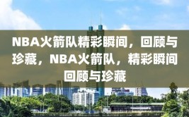 NBA火箭队精彩瞬间，回顾与珍藏，NBA火箭队，精彩瞬间回顾与珍藏