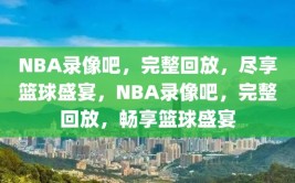 NBA录像吧，完整回放，尽享篮球盛宴，NBA录像吧，完整回放，畅享篮球盛宴