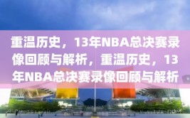 重温历史，13年NBA总决赛录像回顾与解析，重温历史，13年NBA总决赛录像回顾与解析