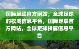 国际足联官方网站，全球足球的权威信息平台，国际足联官方网站，全球足球权威信息平台