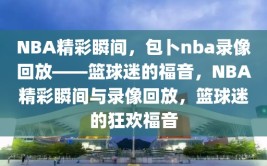 NBA精彩瞬间，包卜nba录像回放——篮球迷的福音，NBA精彩瞬间与录像回放，篮球迷的狂欢福音